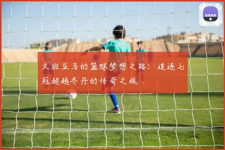文班亚马的篮球梦想之路：追逐七冠超越乔丹的传奇之旅