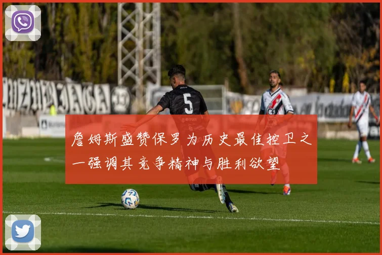 詹姆斯盛赞保罗为历史最佳控卫之一强调其竞争精神与胜利欲望