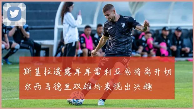 斯基拉透露库库雷利亚或将离开切尔西马德里双雄均表现出兴趣