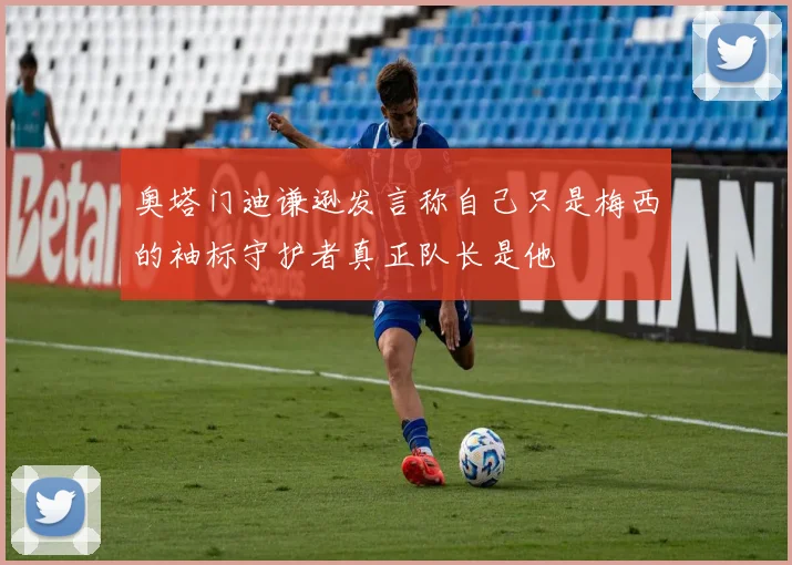 奥塔门迪谦逊发言称自己只是梅西的袖标守护者真正队长是他