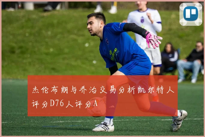 杰伦布朗与乔治交易分析凯尔特人评分D76人评分A