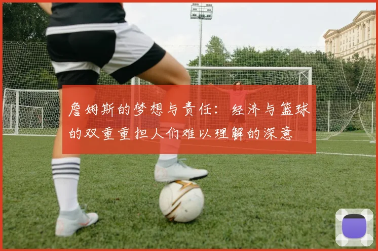 詹姆斯的梦想与责任：经济与篮球的双重重担人们难以理解的深意