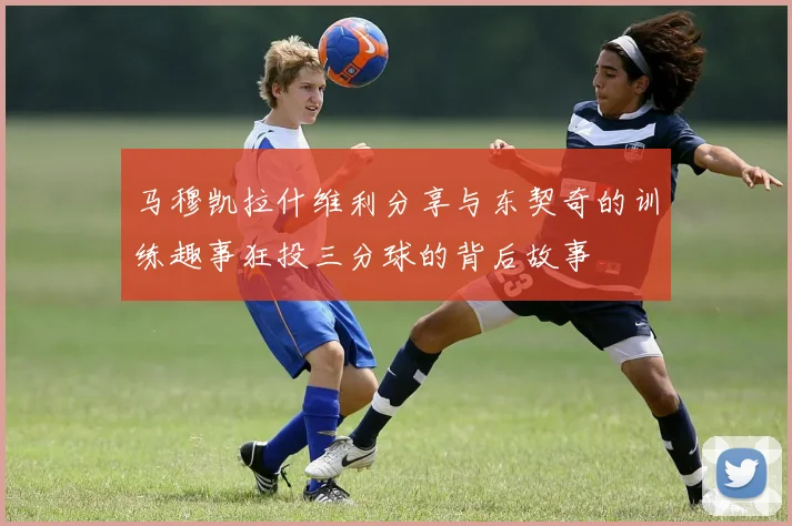 马穆凯拉什维利分享与东契奇的训练趣事狂投三分球的背后故事