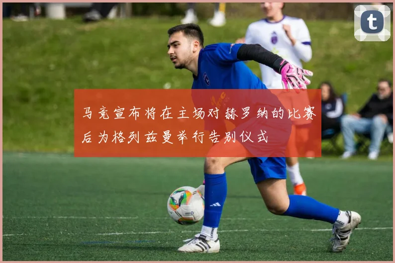 马竞宣布将在主场对赫罗纳的比赛后为格列兹曼举行告别仪式