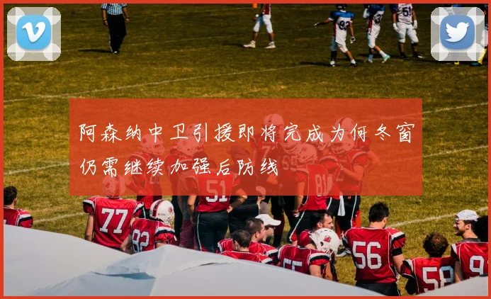 阿森纳中卫引援即将完成为何冬窗仍需继续加强后防线
