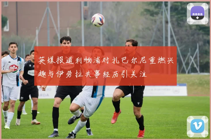 英媒报道利物浦对扎巴尔尼重燃兴趣与伊劳拉共事经历引关注