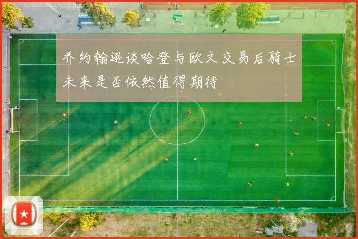 乔约翰逊谈哈登与欧文交易后骑士未来是否依然值得期待