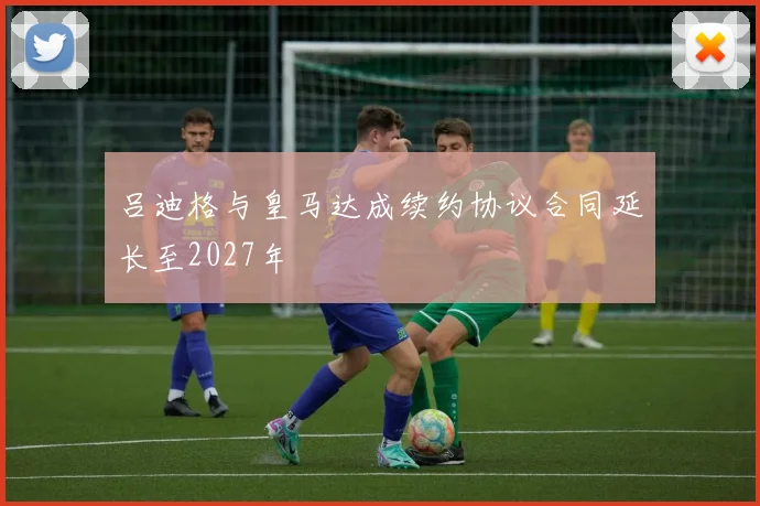 吕迪格与皇马达成续约协议合同延长至2027年
