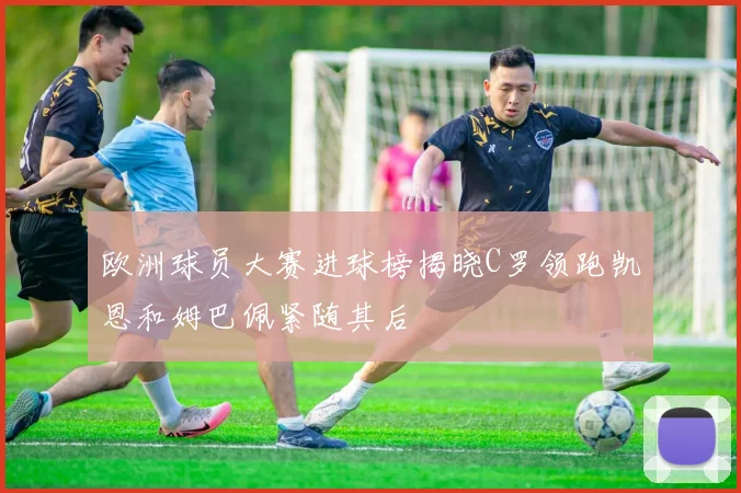 欧洲球员大赛进球榜揭晓C罗领跑凯恩和姆巴佩紧随其后