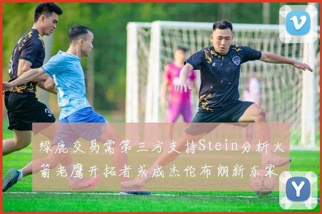 绿鹿交易需第三方支持Stein分析火箭老鹰开拓者或成杰伦布朗新东家