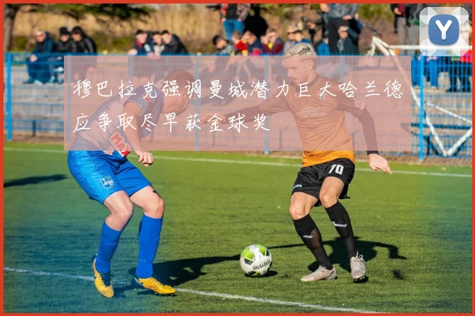 穆巴拉克强调曼城潜力巨大哈兰德应争取尽早获金球奖