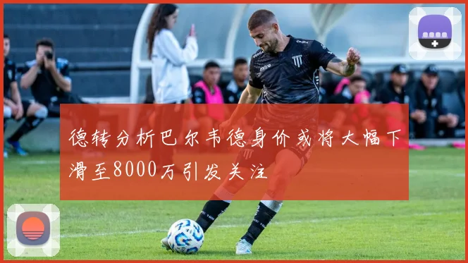 德转分析巴尔韦德身价或将大幅下滑至8000万引发关注