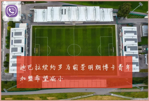 迪巴拉续约罗马前景明朗博卡青年加盟希望减小