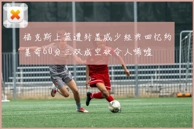 福克斯上篮遭封盖威少经典回忆约基奇60分三双成空砍令人唏嘘
