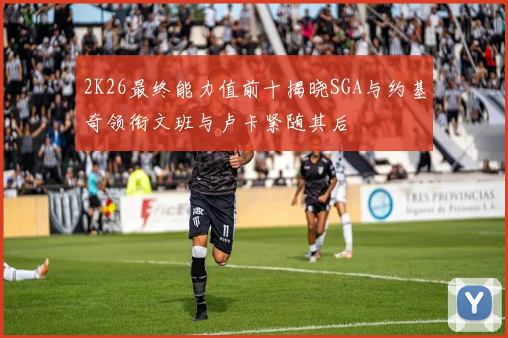2K26最终能力值前十揭晓SGA与约基奇领衔文班与卢卡紧随其后