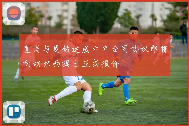 皇马与恩佐达成六年合同协议即将向切尔西提出正式报价