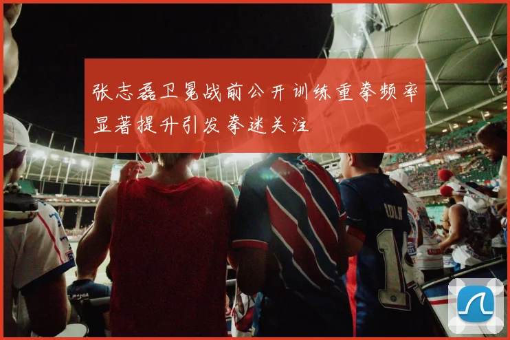 张志磊卫冕战前公开训练重拳频率显著提升引发拳迷关注